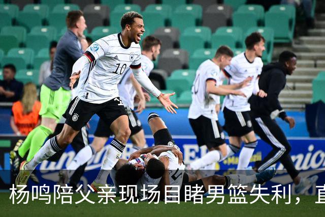 杨鸣陪父亲现场目睹男篮失利，直言痛苦并揭示困境